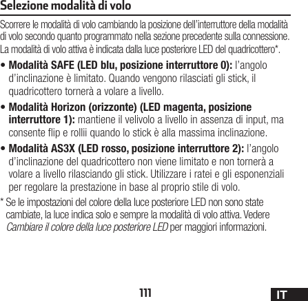 111 ITSelezione modalità di voloScorrere le modalità di volo cambiando la posizione dell’interruttore della modalità di volo secondo quanto programmato nella sezione precedente sulla connessione. La modalità di volo attiva è indicata dalla luce posteriore LED del quadricottero*.•Modalità SAFE (LED blu, posizione interruttore 0): l’angolo d’inclinazione è limitato. Quando vengono rilasciati gli stick, il quadricottero tornerà a volare a livello.•Modalità Horizon (orizzonte) (LED magenta, posizione interruttore 1): mantiene il velivolo a livello in assenza di input, ma consente ip e rollii quando lo stick è alla massima inclinazione.•Modalità AS3X (LED rosso, posizione interruttore 2): l’angolo d’inclinazione del quadricottero non viene limitato e non tornerà a volare a livello rilasciando gli stick. Utilizzare i ratei e gli esponenziali per regolare la prestazione in base al proprio stile di volo.*  Se le impostazioni del colore della luce posteriore LED non sono state cambiate, la luce indica solo e sempre la modalità di volo attiva. Vedere Cambiare il colore della luce posteriore LED per maggiori informazioni.