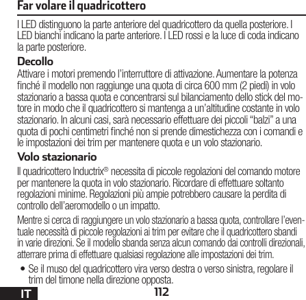 112ITI LED distinguono la parte anteriore del quadricottero da quella posteriore. I LED bianchi indicano la parte anteriore. I LED rossi e la luce di coda indicano la parte posteriore.DecolloAttivare i motori premendo l’interruttore di attivazione. Aumentare la potenza nché il modello non raggiunge una quota di circa 600 mm (2 piedi) in volo stazionario a bassa quota e concentrarsi sul bilanciamento dello stick del mo-tore in modo che il quadricottero si mantenga a un’altitudine costante in volo stazionario. In alcuni casi, sarà necessario effettuare dei piccoli “balzi” a una quota di pochi centimetri nché non si prende dimestichezza con i comandi e le impostazioni dei trim per mantenere quota e un volo stazionario. Volo stazionarioIl quadricottero Inductrix® necessita di piccole regolazioni del comando motore per mantenere la quota in volo stazionario. Ricordare di effettuare soltanto regolazioni minime. Regolazioni più ampie potrebbero causare la perdita di controllo dell’aeromodello o un impatto.Mentre si cerca di raggiungere un volo stazionario a bassa quota, controllare l’even-tuale necessità di piccole regolazioni ai trim per evitare che il quadricottero sbandi in varie direzioni. Se il modello sbanda senza alcun comando dai controlli direzionali, atterrare prima di effettuare qualsiasi regolazione alle impostazioni dei trim.•Se il muso del quadricottero vira verso destra o verso sinistra, regolare il trim del timone nella direzione opposta.Far volare il quadricottero