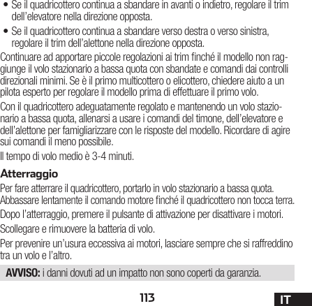 113 IT•Se il quadricottero continua a sbandare in avanti o indietro, regolare il trim dell’elevatore nella direzione opposta.•Se il quadricottero continua a sbandare verso destra o verso sinistra, regolare il trim dell’alettone nella direzione opposta.Continuare ad apportare piccole regolazioni ai trim nché il modello non rag-giunge il volo stazionario a bassa quota con sbandate e comandi dai controlli direzionali minimi. Se è il primo multicottero o elicottero, chiedere aiuto a un pilota esperto per regolare il modello prima di effettuare il primo volo.Con il quadricottero adeguatamente regolato e mantenendo un volo stazio-nario a bassa quota, allenarsi a usare i comandi del timone, dell’elevatore e dell’alettone per famigliarizzare con le risposte del modello. Ricordare di agire sui comandi il meno possibile.Il tempo di volo medio è 3-4 minuti.AtterraggioPer fare atterrare il quadricottero, portarlo in volo stazionario a bassa quota. Abbassare lentamente il comando motore nché il quadricottero non tocca terra.Dopo l’atterraggio, premere il pulsante di attivazione per disattivare i motori.Scollegare e rimuovere la batteria di volo.Per prevenire un’usura eccessiva ai motori, lasciare sempre che si raffreddino tra un volo e l’altro.AVVISO: i danni dovuti ad un impatto non sono coperti da garanzia.