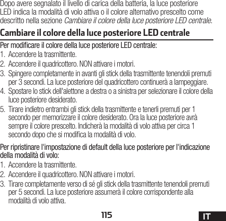 115 ITCambiare il colore della luce posteriore LED centrale Dopo avere segnalato il livello di carica della batteria, la luce posteriore LED indica la modalità di volo attiva o il colore alternativo prescelto come descritto nella sezione Cambiare il colore della luce posteriore LED centrale.Per modiﬁcare il colore della luce posteriore LED centrale:1.  Accendere la trasmittente.2.  Accendere il quadricottero. NON attivare i motori.3.  Spingere completamente in avanti gli stick della trasmittente tenendoli premuti per 3 secondi. La luce posteriore del quadricottero continuerà a lampeggiare.4.  Spostare lo stick dell&apos;alettone a destra o a sinistra per selezionare il colore della luce posteriore desiderato.5.  Tirare indietro entrambi gli stick della trasmittente e tenerli premuti per 1 secondo per memorizzare il colore desiderato. Ora la luce posteriore avrà sempre il colore prescelto. Indicherà la modalità di volo attiva per circa 1 secondo dopo che si modica la modalità di volo.Per ripristinare l&apos;impostazione di default della luce posteriore per l&apos;indicazione della modalità di volo:1.  Accendere la trasmittente.2.  Accendere il quadricottero. NON attivare i motori.3.  Tirare completamente verso di sé gli stick della trasmittente tenendoli premuti per 5 secondi. La luce posteriore assumerà il colore corrispondente alla modalità di volo attiva.