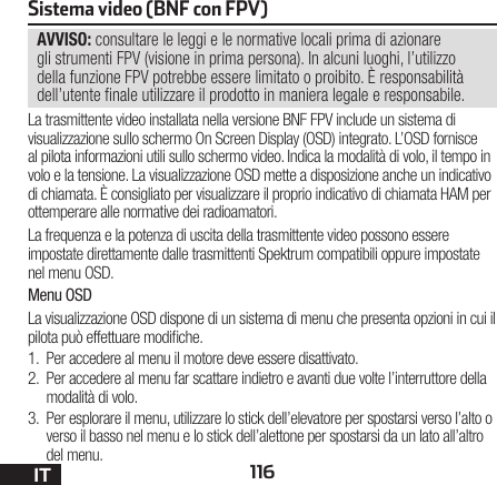 116ITSistema video (BNF con FPV)AVVISO: consultare le leggi e le normative locali prima di azionare gli strumenti FPV (visione in prima persona). In alcuni luoghi, l’utilizzo della funzione FPV potrebbe essere limitato o proibito. È responsabilità dell’utente nale utilizzare il prodotto in maniera legale e responsabile.La trasmittente video installata nella versione BNF FPV include un sistema di visualizzazione sullo schermo On Screen Display (OSD) integrato. L’OSD fornisce al pilota informazioni utili sullo schermo video. Indica la modalità di volo, il tempo in volo e la tensione. La visualizzazione OSD mette a disposizione anche un indicativo di chiamata. È consigliato per visualizzare il proprio indicativo di chiamata HAM per ottemperare alle normative dei radioamatori.La frequenza e la potenza di uscita della trasmittente video possono essere impostate direttamente dalle trasmittenti Spektrum compatibili oppure impostate nel menu OSD.Menu OSDLa visualizzazione OSD dispone di un sistema di menu che presenta opzioni in cui il pilota può effettuare modiche. 1.  Per accedere al menu il motore deve essere disattivato.2.  Per accedere al menu far scattare indietro e avanti due volte l’interruttore della modalità di volo. 3.  Per esplorare il menu, utilizzare lo stick dell’elevatore per spostarsi verso l’alto o verso il basso nel menu e lo stick dell’alettone per spostarsi da un lato all’altro del menu.