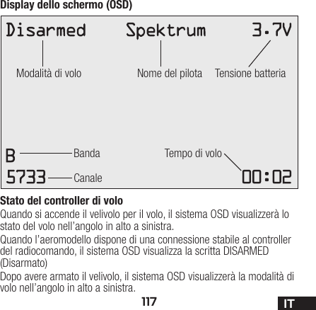 117 ITDisplay dello schermo (OSD)Stato del controller di voloQuando si accende il velivolo per il volo, il sistema OSD visualizzerà lo stato del volo nell’angolo in alto a sinistra. Quando l’aeromodello dispone di una connessione stabile al controller del radiocomando, il sistema OSD visualizza la scritta DISARMED (Disarmato)Dopo avere armato il velivolo, il sistema OSD visualizzerà la modalità di volo nell’angolo in alto a sinistra.Modalità di voloBanda Tempo di voloCanaleNome del pilota Tensione batteria