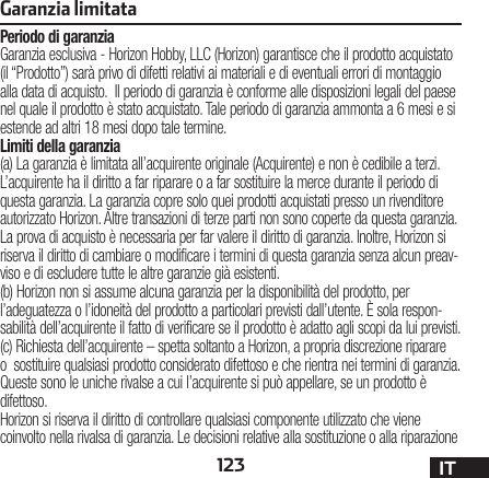 123 ITGaranzia limitataPeriodo di garanziaGaranzia esclusiva - Horizon Hobby, LLC (Horizon) garantisce che il prodotto acquistato (il “Prodotto”) sarà privo di difetti relativi ai materiali e di eventuali errori di montaggio alla data di acquisto.  Il periodo di garanzia è conforme alle disposizioni legali del paese nel quale il prodotto è stato acquistato. Tale periodo di garanzia ammonta a 6 mesi e si estende ad altri 18 mesi dopo tale termine.Limiti della garanzia(a) La garanzia è limitata all’acquirente originale (Acquirente) e non è cedibile a terzi. L’acquirente ha il diritto a far riparare o a far sostituire la merce durante il periodo di questa garanzia. La garanzia copre solo quei prodotti acquistati presso un rivenditore autorizzato Horizon. Altre transazioni di terze parti non sono coperte da questa garanzia. La prova di acquisto è necessaria per far valere il diritto di garanzia. Inoltre, Horizon si riserva il diritto di cambiare o modificare i termini di questa garanzia senza alcun preav-viso e di escludere tutte le altre garanzie già esistenti.(b) Horizon non si assume alcuna garanzia per la disponibilità del prodotto, per l’adeguatezza o l’idoneità del prodotto a particolari previsti dall’utente. È sola respon-sabilità dell’acquirente il fatto di verificare se il prodotto è adatto agli scopi da lui previsti.(c) Richiesta dell’acquirente – spetta soltanto a Horizon, a propria discrezione riparare o  sostituire qualsiasi prodotto considerato difettoso e che rientra nei termini di garanzia. Queste sono le uniche rivalse a cui l’acquirente si può appellare, se un prodotto è difettoso.Horizon si riserva il diritto di controllare qualsiasi componente utilizzato che viene coinvolto nella rivalsa di garanzia. Le decisioni relative alla sostituzione o alla riparazione 