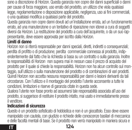 124ITsono a discrezione di Horizon. Questa garanzia non copre dei danni superficiali o danni per cause di forza maggiore, uso errato del prodotto, un utilizzo che viola qualsiasi legge, regolamentazione o disposizione applicabile, negligenza, uso ai fini commerciali, o una qualsiasi modifica a qualsiasi parte del prodotto.Questa garanzia non copre danni dovuti ad un’installazione errata, ad un funzionamento errato, ad una manutenzione o un tentativo di riparazione non idonei a cura di soggetti diversi da Horizon. La restituzione del prodotto a cura dell’acquirente, o da un suo rap-presentante, deve essere approvata per iscritto dalla Horizon.Limiti di dannoHorizon non si riterrà responsabile per danni speciali, diretti, indiretti o consequenziali; perdita di profitto o di produzione; perdita  commerciale connessa al prodotto, indip-endentemente dal fatto che la richiesta si basa su un contratto o sulla garanzia. Inoltre la responsabilità di Horizon  non supera mai in nessun caso il prezzo di acquisto del prodotto per il quale si chiede la responsabilità. Horizon non ha alcun controllo sul mon-taggio, sull’utilizzo o sulla manutenzione del prodotto o di combinazioni di vari prodotti. Quindi Horizon non accetta nessuna responsabilità per danni o lesioni derivanti da tali circostanze. Con l’utilizzo e il montaggio del prodotto l’utente acconsente a tutte le condizioni, limitazioni e riserve di garanzia citate in questa sede. Qualora l’utente non fosse pronto ad assumersi tale responsabilità associata all’uso del prodotto, si suggerisce di restituire il prodotto intatto, mai usato e immediatamente presso il venditore. Indicazioni di sicurezzaQuesto è un prodotto sofisticato di hobbistica e non è un giocattolo. Esso deve essere manipolato con cautela, con giudizio e richiede delle conoscenze basilari di meccanica e delle facoltà mentali di base. Se il prodotto non verrà manipolato in maniera sicura e 