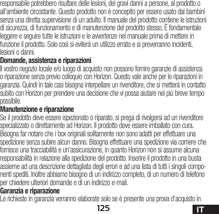 125 ITresponsabile potrebbero risultare delle lesioni, dei gravi danni a persone, al prodotto o all’ambiente circostante. Questo prodotto non è concepito per essere usato dai bambini senza una diretta supervisione di un adulto. Il manuale del prodotto contiene le istruzioni di sicurezza, di funzionamento e di manutenzione del prodotto stesso. È fondamentale leggere e seguire tutte le istruzioni e le avvertenze nel manuale prima di mettere in funzione il prodotto. Solo così si eviterà un utilizzo errato e si preverranno incidenti, lesioni o danni.Domande, assistenza e riparazioniIl vostro negozio locale e/o luogo di acquisto non possono fornire garanzie di assistenza o riparazione senza previo colloquio con Horizon. Questo vale anche per le riparazioni in garanzia. Quindi in tale casi bisogna interpellare un rivenditore, che si metterà in contatto subito con Horizon per prendere una decisione che vi possa aiutare nel più breve tempo possibile.Manutenzione e riparazioneSe il prodotto deve essere ispezionato o riparato, si prega di rivolgersi ad un rivenditore specializzato o direttamente ad Horizon. Il prodotto deve essere imballato con cura. Bisogna far notare che i box originali solitamente non sono adatti per effettuare una spedizione senza subire alcun danno. Bisogna effettuare una spedizione via corriere che fornisce una tracciabilità e un’assicurazione, in quanto Horizon non si assume alcuna responsabilità in relazione alla spedizione del prodotto. Inserire il prodotto in una busta assieme ad una descrizione dettagliata degli errori e ad una lista di tutti i singoli compo-nenti spediti. Inoltre abbiamo bisogno di un indirizzo completo, di un numero di telefono per chiedere ulteriori domande e di un indirizzo e-mail.Garanzia e riparazioneLe richieste in garanzia verranno elaborate solo se è presente una prova d’acquisto in 