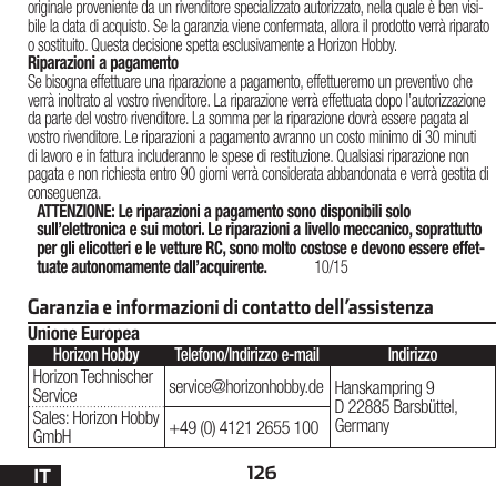 126IToriginale proveniente da un rivenditore specializzato autorizzato, nella quale è ben visi-bile la data di acquisto. Se la garanzia viene confermata, allora il prodotto verrà riparato o sostituito. Questa decisione spetta esclusivamente a Horizon Hobby. Riparazioni a pagamentoSe bisogna effettuare una riparazione a pagamento, effettueremo un preventivo che verrà inoltrato al vostro rivenditore. La riparazione verrà effettuata dopo l’autorizzazione da parte del vostro rivenditore. La somma per la riparazione dovrà essere pagata al vostro rivenditore. Le riparazioni a pagamento avranno un costo minimo di 30 minuti di lavoro e in fattura includeranno le spese di restituzione. Qualsiasi riparazione non pagata e non richiesta entro 90 giorni verrà considerata abbandonata e verrà gestita di conseguenza.ATTENZIONE: Le riparazioni a pagamento sono disponibili solo sull’elettronica e sui motori. Le riparazioni a livello meccanico, soprattutto per gli elicotteri e le vetture RC, sono molto costose e devono essere effet-tuate autonomamente dall’acquirente. 10/15Garanzia e informazioni di contatto dell’assistenzaUnione EuropeaHorizon Hobby Telefono/Indirizzo e-mail IndirizzoHorizon Technischer Service service@horizonhobby.de Hanskampring 9 D 22885 Barsbüttel, GermanySales: Horizon Hobby GmbH +49 (0) 4121 2655 100