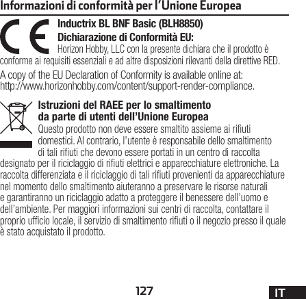 127 ITIstruzioni del RAEE per lo smaltimento da parte di utenti dell’Unione EuropeaQuesto prodotto non deve essere smaltito assieme ai riuti domestici. Al contrario, l’utente è responsabile dello smaltimento di tali riuti che devono essere portati in un centro di raccolta designato per il riciclaggio di riuti elettrici e apparecchiature elettroniche. La raccolta differenziata e il riciclaggio di tali riuti provenienti da apparecchiature nel momento dello smaltimento aiuteranno a preservare le risorse naturali e garantiranno un riciclaggio adatto a proteggere il benessere dell’uomo e dell’ambiente. Per maggiori informazioni sui centri di raccolta, contattare il proprio ufcio locale, il servizio di smaltimento riuti o il negozio presso il quale è stato acquistato il prodotto.Inductrix BL BNF Basic (BLH8850)Dichiarazione di Conformità EU:Horizon Hobby, LLCcon la presente dichiara che il prodotto è conforme ai requisiti essenziali e ad altre disposizioni rilevanti della direttive RED.A copy of the EU Declaration of Conformity is available online at: http://www.horizonhobby.com/content/support-render-compliance.Informazioni di conformità per l’Unione Europea