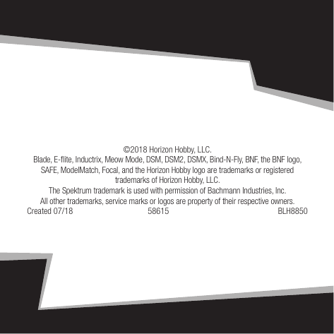 128IT©2018 Horizon Hobby, LLC. Blade, E-ite, Inductrix, Meow Mode, DSM, DSM2, DSMX, Bind-N-Fly, BNF, the BNF logo, SAFE, ModelMatch, Focal, and the Horizon Hobby logo are trademarks or registered trademarks of Horizon Hobby, LLC. The Spektrum trademark is used with permission of Bachmann Industries, Inc. All other trademarks, service marks or logos are property of their respective owners.Created 07/18  58615  BLH8850