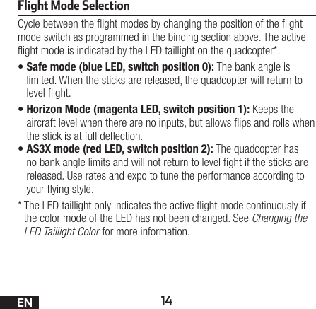 14ENFlight Mode SelectionCycle between the ight modes by changing the position of the ight mode switch as programmed in the binding section above. The active ight mode is indicated by the LED taillight on the quadcopter*.•Safe mode (blue LED, switch position 0): The bank angle is limited. When the sticks are released, the quadcopter will return to level ight.•Horizon Mode (magenta LED, switch position 1): Keeps the aircraft level when there are no inputs, but allows ips and rolls when the stick is at full deection.•AS3X mode (red LED, switch position 2): The quadcopter has no bank angle limits and will not return to level ght if the sticks are released. Use rates and expo to tune the performance according to your ying style.*  The LED taillight only indicates the active ight mode continuously if the color mode of the LED has not been changed. See Changing the LED Taillight Color for more information.