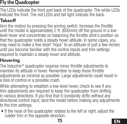 15 ENThe LEDs indicate the front and back of the quadcopter. The white LEDs indicate the front. The red LEDs and tail light indicate the back.TakeoArm the motors by pressing the arming switch. Increase the throttle until the model is approximately 2 ft. (600mm) off the ground in a low-level hover and concentrate on balancing the throttle stick’s position so that the quadcopter holds a steady hover altitude. In some cases, you may need to make a few short “hops” to an altitude of just a few inches until you become familiar with the control inputs and trim settings required to maintain a steady hover and altitude. HoveringThe Inductrix® quadcopter requires minor throttle adjustments to maintain its altitude in hover. Remember to keep these throttle adjustments as minimal as possible. Large adjustments could result in a loss of control or a possible crash.While attempting to establish a low-level hover, check to see if any trim adjustments are required to keep the quadcopter from drifting in various directions. If you nd that it constantly drifts without any directional control input, land the model before making any adjustments to the trim settings.•If the nose of the quadcopter rotates to the left or right, adjust the rudder trim in the opposite direction.Fly the Quadcopter