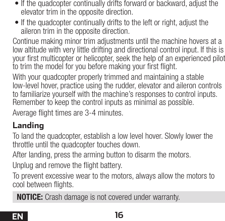 16EN•If the quadcopter continually drifts forward or backward, adjust the elevator trim in the opposite direction.•If the quadcopter continually drifts to the left or right, adjust the aileron trim in the opposite direction.Continue making minor trim adjustments until the machine hovers at a low altitude with very little drifting and directional control input. If this is your rst multicopter or helicopter, seek the help of an experienced pilot to trim the model for you before making your rst ight.With your quadcopter properly trimmed and maintaining a stable low-level hover, practice using the rudder, elevator and aileron controls to familiarize yourself with the machine’s responses to control inputs. Remember to keep the control inputs as minimal as possible.Average ight times are 3-4 minutes.LandingTo land the quadcopter, establish a low level hover. Slowly lower the throttle until the quadcopter touches down.After landing, press the arming button to disarm the motors.Unplug and remove the ight battery.To prevent excessive wear to the motors, always allow the motors to cool between ights.NOTICE: Crash damage is not covered under warranty.