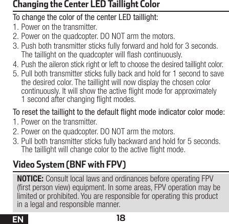 18ENChanging the Center LED Taillight Color To change the color of the center LED taillight:1. Power on the transmitter.2. Power on the quadcopter. DO NOT arm the motors.3. Push both transmitter sticks fully forward and hold for 3 seconds. The taillight on the quadcopter will ash continuously.4. Push the aileron stick right or left to choose the desired taillight color.5. Pull both transmitter sticks fully back and hold for 1 second to save the desired color. The taillight will now display the chosen color continuously. It will show the active ight mode for approximately 1second after changing ight modes.To reset the taillight to the default ﬂight mode indicator color mode:1. Power on the transmitter.2. Power on the quadcopter. DO NOT arm the motors.3. Pull both transmitter sticks fully backward and hold for 5 seconds. The taillight will change color to the active ight mode.NOTICE: Consult local laws and ordinances before operating FPV (rst person view) equipment. In some areas, FPV operation may be limited or prohibited. You are responsible for operating this product in a legal and responsible manner.Video System (BNF with FPV)