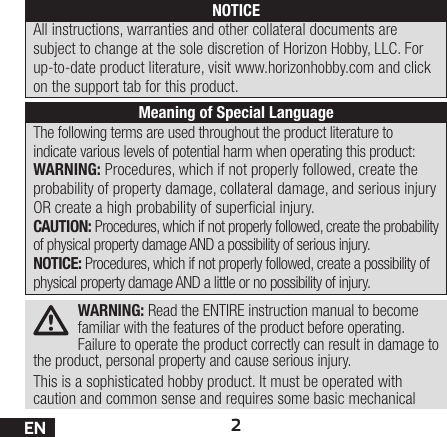 2ENWARNING: Read the ENTIRE instruction manual to become familiar with the features of the product before operating. Failure to operate the product correctly can result in damage to the product, personal property and cause serious injury. This is a sophisticated hobby product. It must be operated with caution and common sense and requires some basic mechanical The following terms are used throughout the product literature to indicate various levels of potential harm when operating this product:WARNING: Procedures, which if not properly followed, create the probability of property damage, collateral damage, and serious injury OR create a high probability of supercial injury.CAUTION: Procedures, which if not properly followed, create the probability of physical property damage AND a possibility of serious injury.NOTICE: Procedures, which if not properly followed, create a possibility of physical property damage AND a little or no possibility of injury.NOTICEAll instructions, warranties and other collateral documents are subject to change at the sole discretion of Horizon Hobby, LLC. For up-to-date product literature, visit www.horizonhobby.com and click on the support tab for this product.Meaning of Special Language