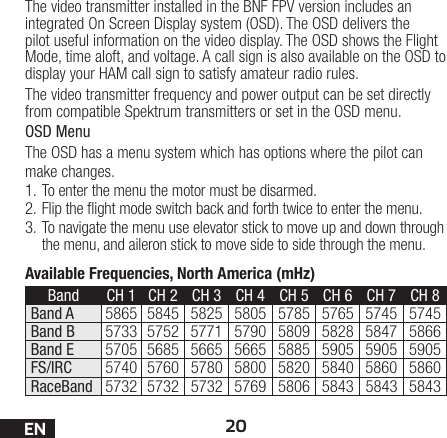20ENAvailable Frequencies, North America (mHz)Band CH 1 CH 2  CH 3 CH 4 CH 5 CH 6 CH 7 CH 8Band A 5865 5845 5825 5805 5785 5765 5745 5745Band B 5733 5752 5771 5790 5809 5828 5847 5866Band E 5705 5685 5665 5665 5885 5905 5905 5905FS/IRC 5740 5760 5780 5800 5820 5840 5860 5860RaceBand 5732 5732 5732 5769 5806 5843 5843 5843The video transmitter installed in the BNF FPV version includes an integrated On Screen Display system (OSD). The OSD delivers the pilot useful information on the video display. The OSD shows the Flight Mode, time aloft, and voltage. A call sign is also available on the OSD to display your HAM call sign to satisfy amateur radio rules.The video transmitter frequency and power output can be set directly from compatible Spektrum transmitters or set in the OSD menu.OSD MenuThe OSD has a menu system which has options where the pilot can make changes. 1. To enter the menu the motor must be disarmed. 2. Flip the ight mode switch back and forth twice to enter the menu. 3. To navigate the menu use elevator stick to move up and down through the menu, and aileron stick to move side to side through the menu.