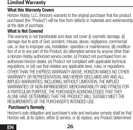 26ENLimited WarrantyWhat this Warranty CoversHorizon Hobby, LLC, (Horizon) warrants to the original purchaser that the product purchased (the “Product”) will be free from defects in materials and workmanship at the date of purchase.What is Not CoveredThis warranty is not transferable and does not cover (i) cosmetic damage, (ii) damage due to acts of God, accident, misuse, abuse, negligence, commercial use, or due to improper use, installation, operation or maintenance, (iii) modifica-tion of or to any part of the Product, (iv) attempted service by anyone other than a Horizon Hobby authorized service center, (v) Product not purchased from an authorized Horizon dealer, (vi) Product not compliant with applicable technical regulations, or (vii) use that violates any applicable laws, rules, or regulations.OTHER THAN THE EXPRESS WARRANTY ABOVE, HORIZON MAKES NO OTHER WARRANTY OR REPRESENTATION, AND HEREBY DISCLAIMS ANY AND ALL IMPLIED WARRANTIES, INCLUDING, WITHOUT LIMITATION, THE IMPLIED WARRANTIES OF NON-INFRINGEMENT, MERCHANTABILITY AND FITNESS FOR A PARTICULAR PURPOSE. THE PURCHASER ACKNOWLEDGES THAT THEY ALONE HAVE DETERMINED THAT THE PRODUCT WILL SUITABLY MEET THE REQUIREMENTS OF THE PURCHASER’S INTENDED USE. Purchaser’s RemedyHorizon’s sole obligation and purchaser’s sole and exclusive remedy shall be that Horizon will, at its option, either (i) service, or (ii) replace, any Product determined 