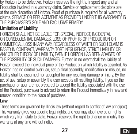 27 ENby Horizon to be defective. Horizon reserves the right to inspect any and all Product(s) involved in a warranty claim. Service or replacement decisions are at the sole discretion of Horizon. Proof of purchase is required for all warranty claims. SERVICE OR REPLACEMENT AS PROVIDED UNDER THIS WARRANTY IS THE PURCHASER’S SOLE AND EXCLUSIVE REMEDY. Limitation of LiabilityHORIZON SHALL NOT BE LIABLE FOR SPECIAL, INDIRECT, INCIDENTAL OR CONSEQUENTIAL DAMAGES, LOSS OF PROFITS OR PRODUCTION OR COMMERCIAL LOSS IN ANY WAY, REGARDLESS OF WHETHER SUCH CLAIM IS BASED IN CONTRACT, WARRANTY, TORT, NEGLIGENCE, STRICT LIABILITY OR ANY OTHER THEORY OF LIABILITY, EVEN IF HORIZON HAS BEEN ADVISED OF THE POSSIBILITY OF SUCH DAMAGES. Further, in no event shall the liability of Horizon exceed the individual price of the Product on which liability is asserted. As Horizon has no control over use, setup, final assembly, modification or misuse, no liability shall be assumed nor accepted for any resulting damage or injury. By the act of use, setup or assembly, the user accepts all resulting liability. If you as the purchaser or user are not prepared to accept the liability associated with the use of the Product, purchaser is advised to return the Product immediately in new and unused condition to the place of purchase.LawThese terms are governed by Illinois law (without regard to conflict of law principals). This warranty gives you specific legal rights, and you may also have other rights which vary from state to state. Horizon reserves the right to change or modify this warranty at any time without notice.
