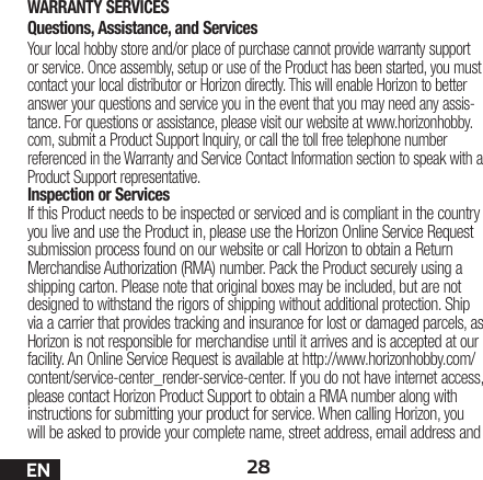 28ENWARRANTY SERVICESQuestions, Assistance, and ServicesYour local hobby store and/or place of purchase cannot provide warranty support or service. Once assembly, setup or use of the Product has been started, you must contact your local distributor or Horizon directly. This will enable Horizon to better answer your questions and service you in the event that you may need any assis-tance. For questions or assistance, please visit our website at www.horizonhobby.com, submit a Product Support Inquiry, or call the toll free telephone number referenced in the Warranty and Service Contact Information section to speak with a Product Support representative.Inspection or ServicesIf this Product needs to be inspected or serviced and is compliant in the country you live and use the Product in, please use the Horizon Online Service Request submission process found on our website or call Horizon to obtain a Return Merchandise Authorization (RMA) number. Pack the Product securely using a shipping carton. Please note that original boxes may be included, but are not designed to withstand the rigors of shipping without additional protection. Ship via a carrier that provides tracking and insurance for lost or damaged parcels, as Horizon is not responsible for merchandise until it arrives and is accepted at our facility. An Online Service Request is available at http://www.horizonhobby.com/content/service-center_render-service-center. If you do not have internet access, please contact Horizon Product Support to obtain a RMA number along with instructions for submitting your product for service. When calling Horizon, you will be asked to provide your complete name, street address, email address and 