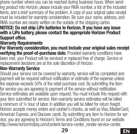 29 ENphone number where you can be reached during business hours. When send-ing product into Horizon, please include your RMA number, a list of the included items, and a brief summary of the problem. A copy of your original sales receipt must be included for warranty consideration. Be sure your name, address, and RMA number are clearly written on the outside of the shipping carton. NOTICE: Do not ship LiPo batteries to Horizon. If you have any issue with a LiPo battery, please contact the appropriate Horizon Product Support office.Warranty Requirements For Warranty consideration, you must include your original sales receipt verifying the proof-of-purchase date. Provided warranty conditions have been met, your Product will be serviced or replaced free of charge. Service or replacement decisions are at the sole discretion of Horizon.Non-Warranty ServiceShould your service not be covered by warranty, service will be completed and payment will be required without notification or estimate of the expense unless the expense exceeds 50% of the retail purchase cost. By submitting the item for service you are agreeing to payment of the service without notification. Service estimates are available upon request. You must include this request with your item submitted for service. Non-warranty service estimates will be billed a minimum of ½ hour of labor. In addition you will be billed for return freight. Horizon accepts money orders and cashier’s checks, as well as Visa, MasterCard, American Express, and Discover cards. By submitting any item to Horizon for ser-vice, you are agreeing to Horizon’s Terms and Conditions found on our website http://www.horizonhobby.com/content/service-center_render-service-center.