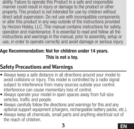 3ENAge Recommendation:  Not for children under 14 years. This is not a toy.ability. Failure to operate this Product in a safe and responsible manner could result in injury or damage to the product or other property. This product is not intended for use by children without direct adult supervision. Do not use with incompatible components or alter this product in any way outside of the instructions provided by Horizon Hobby, LLC. This manual contains instructions for safety, operation and maintenance. It is essential to read and follow all the instructions and warnings in the manual, prior to assembly, setup or use, in order to operate correctly and avoid damage or serious injury.•Always keep a safe distance in all directions around your model to avoid collisions or injury. This model is controlled by a radio signal subject to interference from many sources outside your control. Interference can cause momentary loss of control.•Always operate your model in open spaces away from full-size vehicles, trafc and people.•Always carefully follow the directions and warnings for this and any optional support equipment (chargers, rechargeable battery packs, etc.).•Always keep all chemicals, small parts and anything electrical out of the reach of children.Safety Precautions and Warnings 