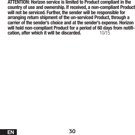 30ENATTENTION: Horizon service is limited to Product compliant in the country of use and ownership. If received, a non-compliant Product will not be serviced. Further, the sender will be responsible for arranging return shipment of the un-serviced Product, through a carrier of the sender’s choice and at the sender’s expense. Horizon will hold non-compliant Product for a period of 60 days from notifi-cation, after which it will be discarded. 10/15