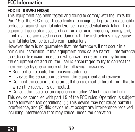 32ENFCC ID: BRWBLH8850This equipment has been tested and found to comply with the limits for Part 15 of the FCC rules. These limits are designed to provide reasonable protection against harmful interference in a residential installation. This equipment generates uses and can radiate radio frequency energy and, if not installed and used in accordance with the instructions, may cause harmful interference to radio communications.However, there is no guarantee that interference will not occur in a particular installation. If this equipment does cause harmful interference to radio or television reception, which can be determined by turning the equipment off and on, the user is encouraged to try to correct the interference by one or more of the following measures:•Reorient or relocate the receiving antenna.•Increase the separation between the equipment and receiver.•Connect the equipment to an outlet on a circuit different from that to which the receiver is connected.•Consult the dealer or an experienced radio/TV technician for help.This device complies with part 15 of the FCC rules. Operation is subject to the following two conditions: (1) This device may not cause harmful interference, and (2) this device must accept any interference received, including interference that may cause undesired operation. FCC Information