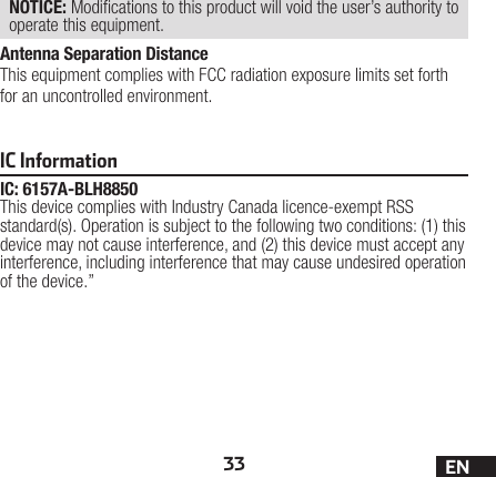 33 ENIC InformationIC: 6157A-BLH8850This device complies with Industry Canada licence-exempt RSS standard(s). Operation is subject to the following two conditions: (1) this device may not cause interference, and (2) this device must accept any interference, including interference that may cause undesired operation of the device.”NOTICE: Modications to this product will void the user’s authority to operate this equipment.Antenna Separation DistanceThis equipment complies with FCC radiation exposure limits set forth for an uncontrolled environment.