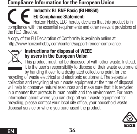 34ENInstructions for disposal of WEEE by users in the European UnionThis product must not be disposed of with other waste. Instead, it is the user’s responsibility to dispose of their waste equipment by handing it over to a designated collections point for the recycling of waste electrical and electronic equipment. The separate collection and recycling of your waste equipment at the time of disposal will help to conserve natural resources and make sure that it is recycled in a manner that protects human health and the environment. For more information about where you can drop off your waste equipment for recycling, please contact your local city ofce, your household waste disposal service or where you purchased the product.Inductrix BL BNF Basic (BLH8850)EU Compliance Statement:Horizon Hobby, LLC hereby declares that this product is in compliance with the essential requirements and other relevant provisions of the RED Directive.A copy of the EU Declaration of Conformity is available online at: http://www.horizonhobby.com/content/support-render-compliance.Compliance Information for the European Union