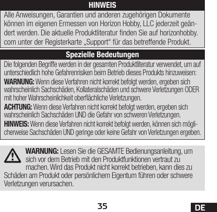 35 DEWARNUNG: Lesen Sie die GESAMTE Bedienungsanleitung, um sich vor dem Betrieb mit den Produktfunktionen vertraut zu machen. Wird das Produkt nicht korrekt betrieben, kann dies zu Schäden am Produkt oder persönlichem Eigentum führen oder schwere Verletzungen verursachen.Die folgenden Begriffe werden in der gesamten Produktliteratur verwendet, um auf unterschiedlich hohe Gefahrenrisiken beim Betrieb dieses Produkts hinzuweisen:WARNUNG: Wenn diese Verfahren nicht korrekt befolgt werden, ergeben sich wahrscheinlich Sachschäden, Kollateralschäden und schwere Verletzungen ODER mit hoher Wahrscheinlichkeit oberächliche Verletzungen.ACHTUNG: Wenn diese Verfahren nicht korrekt befolgt werden, ergeben sich wahrscheinlich Sachschäden UND die Gefahr von schweren Verletzungen.HINWEIS: Wenn diese Verfahren nicht korrekt befolgt werden, können sich mögli-cherweise Sachschäden UND geringe oder keine Gefahr von Verletzungen ergeben.HINWEISAlle Anweisungen, Garantien und anderen zugehörigen Dokumente können im eigenen Ermessen von Horizon Hobby, LLC jederzeit geän-dert werden. Die aktuelle Produktliteratur nden Sie auf horizonhobby.com unter der Registerkarte „Support“ für das betreffende Produkt.Spezielle Bedeutungen