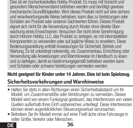 36DENicht geeignet für Kinder unter 14 Jahren. Dies ist kein Spielzeug.Dies ist ein hochentwickeltes Hobby-Produkt. Es muss mit Vorsicht und gesundem Menschenverstand betrieben werden und benötigt gewisse mechanische Grundfähigkeiten. Wird dieses Produkt nicht auf eine sichere und verantwortungsvolle Weise betrieben, kann dies zu Verletzungen oder Schäden am Produkt oder anderen Sachwerten führen. Dieses Produkt eignet sich nicht für die Verwendung durch Kinder ohne direkte Über-wachung eines Erwachsenen. Versuchen Sie nicht ohne Genehmigung durch Horizon Hobby, LLC, das Produkt zu zerlegen, es mit inkompatiblen Komponenten zu verwenden oder auf jegliche Weise zu erweitern. Diese Bedienungsanleitung enthält Anweisungen für Sicherheit, Betrieb und Wartung. Es ist unbedingt notwendig, vor Zusammenbau, Einrichtung oder Verwendung alle Anweisungen und Warnhinweise im Handbuch zu lesen und zu befolgen, damit es bestimmungsgemäß betrieben werden kann und Schäden oder schwere Verletzungen vermieden werden.•Halten Sie stets in allen Richtungen einen Sicherheitsabstand um Ihr Modell, um Zusammenstöße oder Verletzungen zu vermeiden. Dieses Modell wird von einem Funksignal gesteuert, das Interferenzen von vielen Quellen außerhalb Ihres Ein ussbereiches unterliegt. Diese Interferenzen können einen augenblicklichen Steuerungsverlust verursachen.•Betreiben Sie Ihr Modell immer auf einer Frei äche ohne Fahrzeuge in voller Größe, Verkehr oder Menschen.Sicherheitsvorkehrungen und Warnhinweise