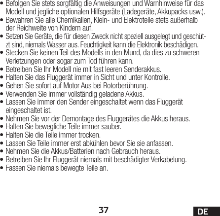 37 DE•Befolgen Sie stets sorgfältig die Anweisungen und Warnhinweise für das Modell und jegliche optionalen Hilfsgeräte (Ladegeräte, Akkupacks usw.).•Bewahren Sie alle Chemikalien, Klein- und Elektroteile stets außerhalb der Reichweite von Kindern auf.• Setzen Sie Geräte, die für diesen Zweck nicht speziell ausgelegt und geschüt-zt sind, niemals Wasser aus. Feuchtigkeit kann die Elektronik beschädigen.•Stecken Sie keinen Teil des Modells in den Mund, da dies zu schweren Verletzungen oder sogar zum Tod führen kann.•Betreiben Sie Ihr Modell nie mit fast leeren Senderakkus.•Halten Sie das Fluggerät immer in Sicht und unter Kontrolle.•Gehen Sie sofort auf Motor Aus bei Rotorberührung.•Verwenden Sie immer vollständig geladene Akkus.•Lassen Sie immer den Sender eingeschaltet wenn das Fluggerät eingeschaltet ist.•Nehmen Sie vor der Demontage des Fluggerätes die Akkus heraus.•Halten Sie bewegliche Teile immer sauber.•Halten Sie die Teile immer trocken.•Lassen Sie Teile immer erst abkühlen bevor Sie sie anfassen.•Nehmen Sie die Akkus/Batterien nach Gebrauch heraus.•Betreiben Sie Ihr Fluggerät niemals mit beschädigter Verkabelung.•Fassen Sie niemals bewegte Teile an.