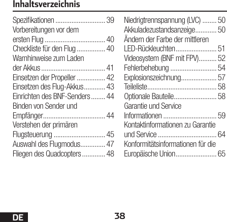 38DEInhaltsverzeichnisSpezikationen ............................ 39Vorbereitungen vor dem ersten Flug .................................. 40Checkliste für den Flug ................ 40Warnhinweise zum Laden der Akkus .................................... 41Einsetzen der Propeller ................ 42Einsetzen des Flug-Akkus ............ 43Einrichten des BNF-Senders ........ 44Binden von Sender und Empfänger ................................... 44Verstehen der primären Flugsteuerung ............................. 45Auswahl des Flugmodus .............. 47Fliegen des Quadcopters ............. 48Niedrigtrennspannung (LVC) ........ 50Akkuladezustandsanzeige ............ 50Ändern der Farbe der mittleren LED-Rückleuchten ....................... 51Videosystem (BNF mit FPV) .......... 52Fehlerbehebung .......................... 54Explosionszeichnung .................... 57Teileliste ....................................... 58Optionale Bauteile ........................ 58Garantie und Service Informationen .............................. 59Kontaktinformationen zu Garantie und Service ................................. 64Konformitätsinformationen für die Europäische Union ....................... 65