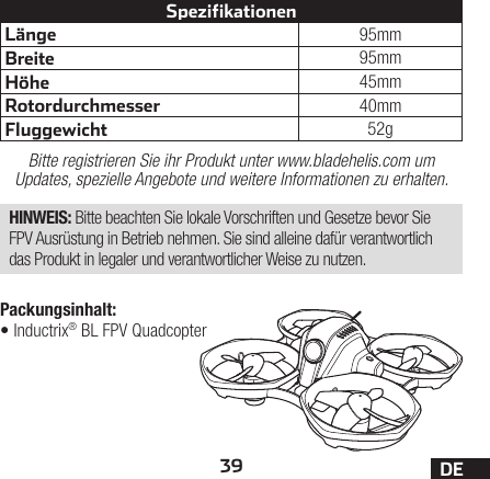 39 DELänge 95mmBreite 95mmHöhe 45mmRotordurchmesser 40mmFluggewicht 52gSpezifikationenBitte registrieren Sie ihr Produkt unter www.bladehelis.com um Updates, spezielle Angebote und weitere Informationen zu erhalten.HINWEIS: Bitte beachten Sie lokale Vorschriften und Gesetze bevor Sie FPV Ausrüstung in Betrieb nehmen. Sie sind alleine dafür verantwortlich das Produkt in legaler und verantwortlicher Weise zu nutzen.Packungsinhalt:•Inductrix® BL FPV Quadcopter