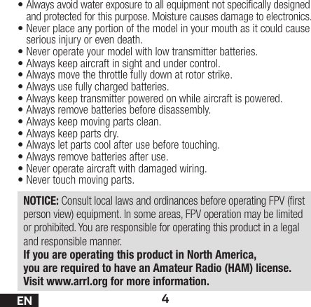 4EN•Always avoid water exposure to all equipment not specically designed and protected for this purpose. Moisture causes damage to electronics.•Never place any portion of the model in your mouth as it could cause serious injury or even death.•Never operate your model with low transmitter batteries.•Always keep aircraft in sight and under control.•Always move the throttle fully down at rotor strike.•Always use fully charged batteries.•Always keep transmitter powered on while aircraft is powered.•Always remove batteries before disassembly.•Always keep moving parts clean.•Always keep parts dry.•Always let parts cool after use before touching.•Always remove batteries after use.•Never operate aircraft with damaged wiring.•Never touch moving parts.NOTICE: Consult local laws and ordinances before operating FPV (rst person view) equipment. In some areas, FPV operation may be limited or prohibited. You are responsible for operating this product in a legal and responsible manner.If you are operating this product in North America, you are required to have an Amateur Radio (HAM) license. Visit www.arrl.org for more information.