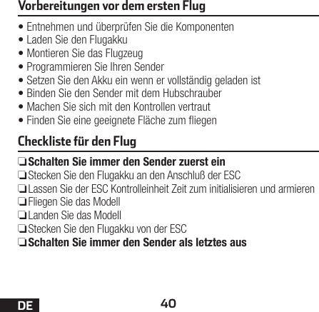 40DEVorbereitungen vor dem ersten Flug•Entnehmen und überprüfen Sie die Komponenten•Laden Sie den Flugakku•Montieren Sie das Flugzeug•Programmieren Sie Ihren Sender•Setzen Sie den Akku ein wenn er vollständig geladen ist•Binden Sie den Sender mit dem Hubschrauber•Machen Sie sich mit den Kontrollen vertraut•Finden Sie eine geeignete Fläche zum iegenCheckliste für den Flug ❏Schalten Sie immer den Sender zuerst ein ❏Stecken Sie den Flugakku an den Anschluß der ESC ❏Lassen Sie der ESC Kontrolleinheit Zeit zum initialisieren und armieren ❏Fliegen Sie das Modell ❏Landen Sie das Modell ❏Stecken Sie den Flugakku von der ESC ❏Schalten Sie immer den Sender als letztes aus