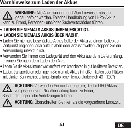 41 DEWarnhinweise zum Laden der AkkusWARNUNG: Alle Anweisungen und Warnhinweise müssen genau befolgt werden. Falsche Handhabung von Li-Po-Akkus kann zu Brand, Personen- und/oder Sachwertschäden führen.•LADEN SIE NIEMALS AKKUS UNBEAUFSICHTIGT.•LADEN SIE NIEMALS AKKUS ÜBER NACHT.•Laden Sie njemals beschädigte Akkus Sollte der Akku zu einem beliebigen Zeitpunkt beginnen, sich aufzublähen oder anzuschwellen, stoppen Sie die Verwendung unverzüglich.•Verwenden Sie immer das Ladegerät und den Akku aus dem Lieferumfang. Trennen Sie nach dem Laden den Akku.•Laden Sie die Akkus immer weit entfernt von brennbaren in gut belüfteten Bereichen.•Laden, transportieren oder lagern Sie niemals Akkus in heißen, kalten oder Plätzen mit starker Sonneneinstrahlung. (Empfohlener Temperaturbereich 40 - 120°)ACHTUNG: Verwenden Sie nur Ladegeräte, die für LIPO Akkus vorgesehen sind. Nichtbeachtung kann zu Feuer, Beschädigungen oder Verletzungen führen.ACHTUNG: Überschreiten Sie niemals die vorgesehene Ladezeit.