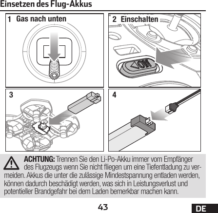 43 DEEinsetzen des Flug-Akkus12Gas nach unten Einschalten34ACHTUNG: Trennen Sie den Li-Po-Akku immer vom Empfänger des Flugzeugs wenn Sie nicht iegen um eine Tiefentladung zu ver-meiden. Akkus die unter die zulässige Mindestspannung entladen werden, können dadurch beschädigt werden, was sich in Leistungsverlust und potentieller Brandgefahr bei dem Laden bemerkbar machen kann.