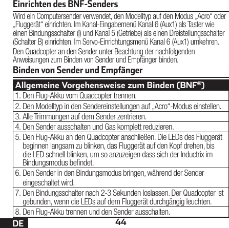 44DEBinden von Sender und EmpfängerEinrichten des BNF-SendersWird ein Computersender verwendet, den Modelltyp auf den Modus „Acro“ oder „Fluggerät“ einrichten. Im Kanal-Eingabemenü Kanal 6 (Aux1) als Taster wie einen Bindungsschalter (I) und Kanal 5 (Getriebe) als einen Dreistellungsschalter (Schalter B) einrichten. Im Servo-Einrichtungsmenü Kanal 6 (Aux1) umkehren.Den Quadcopter an den Sender unter Beachtung der nachfolgenden Anweisungen zum Binden von Sender und Empfänger binden.Allgemeine Vorgehensweise zum Binden (BNF®)1. Den Flug-Akku vom Quadcopter trennen.2. Den Modelltyp in den Sendereinstellungen auf „Acro“-Modus einstellen.3. Alle Trimmungen auf dem Sender zentrieren.4. Den Sender ausschalten und Gas komplett reduzieren.5. Den Flug-Akku an den Quadcopter anschließen. Die LEDs des Fluggerät beginnen langsam zu blinken, das Fluggerät auf den Kopf drehen, bis die LED schnell blinken, um so anzuzeigen dass sich der Inductrix im Bindungsmodus bendet.6. Den Sender in den Bindungsmodus bringen, während der Sender eingeschaltet wird.7. Den Bindungsschalter nach 2-3 Sekunden loslassen. Der Quadcopter ist gebunden, wenn die LEDs auf dem Fluggerät durchgängig leuchten.8. Den Flug-Akku trennen und den Sender ausschalten.