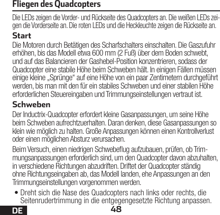 48DEDie LEDs zeigen die Vorder- und Rückseite des Quadcopters an. Die weißen LEDs zei-gen die Vorderseite an. Die roten LEDs und die Heckleuchte zeigen die Rückseite an.StartDie Motoren durch Betätigen des Scharfschalters einschalten. Die Gaszufuhr erhöhen, bis das Modell etwa 600mm (2 Fuß) über dem Boden schwebt, und auf das Balancieren der Gashebel-Position konzentrieren, sodass der Quadcopter eine stabile Höhe beim Schweben hält. In einigen Fällen müssen einige kleine „Sprünge“ auf eine Höhe von ein paar Zentimetern durchgeführt werden, bis man mit den für ein stabiles Schweben und einer stabilen Höhe erforderlichen Steuereingaben und Trimmungseinstellungen vertraut ist. SchwebenDer Inductrix-Quadcopter erfordert kleine Gasanpassungen, um seine Höhe beim Schweben aufrechtzuerhalten. Daran denken, diese Gasanpassungen so klein wie möglich zu halten. Große Anpassungen können einen Kontrollverlust oder einen möglichen Absturz verursachen.Beim Versuch, einen niedrigen Schwebeug aufzubauen, prüfen, ob Trim-mungsanpassungen erforderlich sind, um den Quadcopter davon abzuhalten, in verschiedene Richtungen abzudriften. Driftet der Quadcopter ständig ohne Richtungseingaben ab, das Modell landen, ehe Anpassungen an den Trimmungseinstellungen vorgenommen werden.•Dreht sich die Nase des Quadcopters nach links oder rechts, die Seitenrudertrimmung in die entgegengesetzte Richtung anpassen.Fliegen des Quadcopters