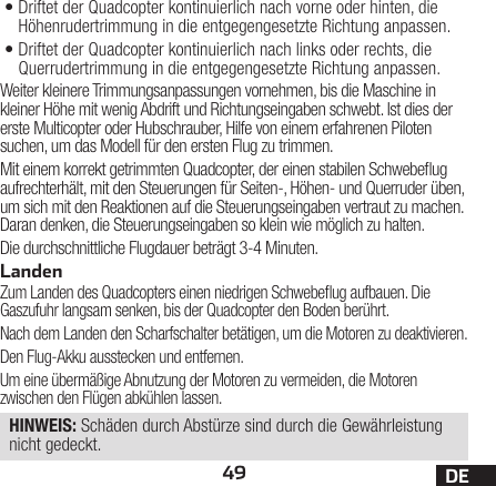 49 DE•Driftet der Quadcopter kontinuierlich nach vorne oder hinten, die Höhenrudertrimmung in die entgegengesetzte Richtung anpassen.•Driftet der Quadcopter kontinuierlich nach links oder rechts, die Querrudertrimmung in die entgegengesetzte Richtung anpassen.Weiter kleinere Trimmungsanpassungen vornehmen, bis die Maschine in kleiner Höhe mit wenig Abdrift und Richtungseingaben schwebt. Ist dies der erste Multicopter oder Hubschrauber, Hilfe von einem erfahrenen Piloten suchen, um das Modell für den ersten Flug zu trimmen.Mit einem korrekt getrimmten Quadcopter, der einen stabilen Schwebeug aufrechterhält, mit den Steuerungen für Seiten-, Höhen- und Querruder üben, um sich mit den Reaktionen auf die Steuerungseingaben vertraut zu machen. Daran denken, die Steuerungseingaben so klein wie möglich zu halten.Die durchschnittliche Flugdauer beträgt 3-4Minuten.LandenZum Landen des Quadcopters einen niedrigen Schwebeug aufbauen. Die Gaszufuhr langsam senken, bis der Quadcopter den Boden berührt.Nach dem Landen den Scharfschalter betätigen, um die Motoren zu deaktivieren.Den Flug-Akku ausstecken und entfernen.Um eine übermäßige Abnutzung der Motoren zu vermeiden, die Motoren zwischen den Flügen abkühlen lassen.HINWEIS: Schäden durch Abstürze sind durch die Gewährleistung nicht gedeckt.