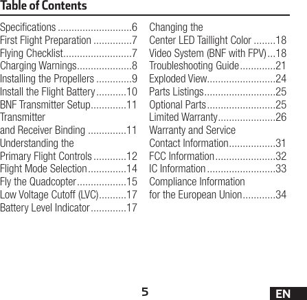 5ENTable of ContentsSpecications ...........................6First Flight Preparation ..............7Flying Checklist .........................7Charging Warnings ....................8Installing the Propellers .............9Install the Flight Battery ...........10BNF Transmitter Setup .............11Transmitter and Receiver Binding ..............11Understanding the Primary Flight Controls ............12Flight Mode Selection ..............14Fly the Quadcopter ..................15Low Voltage Cutoff (LVC) ..........17Battery Level Indicator .............17Changing the Center LED Taillight Color ........18Video System (BNF with FPV) ...18Troubleshooting Guide .............21Exploded View.........................24Parts Listings ..........................25Optional Parts .........................25Limited Warranty .....................26Warranty and Service Contact Information .................31FCC Information ......................32IC Information .........................33Compliance Information for the European Union ............34