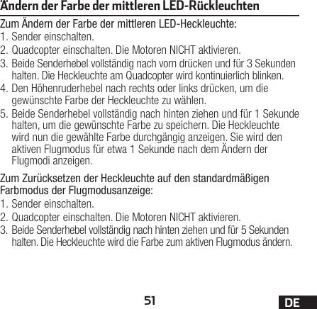 51 DEÄndern der Farbe der mittleren LED-RückleuchtenZum Ändern der Farbe der mittleren LED-Heckleuchte:1. Sender einschalten.2. Quadcopter einschalten. Die Motoren NICHT aktivieren.3. Beide Senderhebel vollständig nach vorn drücken und für 3Sekunden halten. Die Heckleuchte am Quadcopter wird kontinuierlich blinken.4. Den Höhenruderhebel nach rechts oder links drücken, um die gewünschte Farbe der Heckleuchte zu wählen.5. Beide Senderhebel vollständig nach hinten ziehen und für 1Sekunde halten, um die gewünschte Farbe zu speichern. Die Heckleuchte wird nun die gewählte Farbe durchgängig anzeigen. Sie wird den aktiven Flugmodus für etwa 1Sekunde nach dem Ändern der Flugmodi anzeigen.Zum Zurücksetzen der Heckleuchte auf den standardmäßigen Farbmodus der Flugmodusanzeige:1. Sender einschalten.2. Quadcopter einschalten. Die Motoren NICHT aktivieren.3. Beide Senderhebel vollständig nach hinten ziehen und für 5Sekunden halten. Die Heckleuchte wird die Farbe zum aktiven Flugmodus ändern.