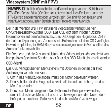 52DEHINWEIS: Die örtlichen Vorschriften und Verordnungen vor dem Betrieb von FPV-(First-Person-View-)Geräten konsultieren. In einigen Regionen kann der FPV-Betrieb eingeschränkt oder verboten sein. Sie sind für den legalen und verantwortungsbewussten Betrieb dieses Produkts verantwortlich.Videosystem (BNF mit FPV)Der in der Version BNF FPV installierte Videosender verfügt über ein On-Screen-Display-System (OSD). Das OSD gibt dem Piloten nützliche Informationen auf dem Videodisplay. Das OSD zeigt den Flugmodus, Zeit in der Luft und Spannung an. Zudem ist ein Rufzeichen auf dem OSD verfügbar. Es wird empfohlen, Ihr HAM-Rufzeichen anzuzeigen, um die Vorschriften des Amateurfunks einzuhalten.Die Frequenz und die Ausgangsleistung des Videosenders können direkt von kompatiblen Spektrum-Sendern oder über das OSD-Menü eingestellt werden.OSD-MenüDas OSD verfügt über ein Menüsystem mit Optionen, in denen der Pilot Änderungen vornehmen kann. 1.  Um in das Menü zu gelangen, muss der Motor deaktiviert werden. 2.  Den Schalter für den Flugmodus zweimal hin und her drehen, um das Menü aufzurufen. 3.  Durch das Menü navigieren: Den Höhenruder-Knüppel verwenden, um sich durch das Menü auf und ab zu bewegen, und den Querruder-Knüppel, um sich von Seite zu Seite durch das Menü zu bewegen.