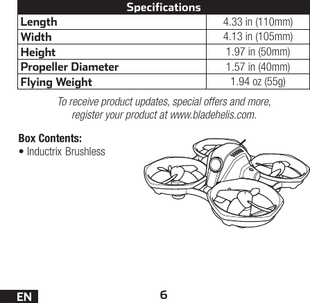 6ENLength 4.33 in (110mm)Width 4.13 in (105mm)Height 1.97 in (50mm)Propeller Diameter 1.57 in (40mm)Flying Weight 1.94 oz (55g)SpecificationsTo receive product updates, special offers and more, register your product at www.bladehelis.com.Box Contents:•Inductrix Brushless