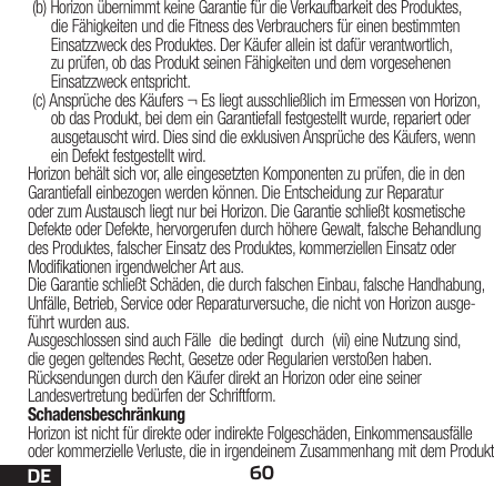 60DE(b) Horizon übernimmt keine Garantie für die Verkaufbarkeit des Produktes, die Fähigkeiten und die Fitness des Verbrauchers für einen bestimmten Einsatzzweck des Produktes. Der Käufer allein ist dafür verantwortlich, zu prüfen, ob das Produkt seinen Fähigkeiten und dem vorgesehenen Einsatzzweck entspricht.(c) Ansprüche des Käufers ¬ Es liegt ausschließlich im Ermessen von Horizon, ob das Produkt, bei dem ein Garantiefall festgestellt wurde, repariert oder ausgetauscht wird. Dies sind die exklusiven Ansprüche des Käufers, wenn ein Defekt festgestellt wird.Horizon behält sich vor, alle eingesetzten Komponenten zu prüfen, die in den Garantiefall einbezogen werden können. Die Entscheidung zur Reparatur oder zum Austausch liegt nur bei Horizon. Die Garantie schließt kosmetische Defekte oder Defekte, hervorgerufen durch höhere Gewalt, falsche Behandlung des Produktes, falscher Einsatz des Produktes, kommerziellen Einsatz oder Modifikationen irgendwelcher Art aus.Die Garantie schließt Schäden, die durch falschen Einbau, falsche Handhabung, Unfälle, Betrieb, Service oder Reparaturversuche, die nicht von Horizon ausge-führt wurden aus. Ausgeschlossen sind auch Fälle  die bedingt  durch  (vii) eine Nutzung sind, die gegen geltendes Recht, Gesetze oder Regularien verstoßen haben. Rücksendungen durch den Käufer direkt an Horizon oder eine seiner Landesvertretung bedürfen der Schriftform.SchadensbeschränkungHorizon ist nicht für direkte oder indirekte Folgeschäden, Einkommensausfälle oder kommerzielle Verluste, die in irgendeinem Zusammenhang mit dem Produkt 