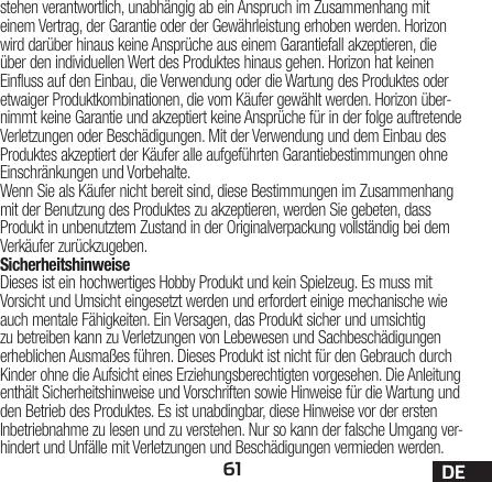 61 DEstehen verantwortlich, unabhängig ab ein Anspruch im Zusammenhang mit einem Vertrag, der Garantie oder der Gewährleistung erhoben werden. Horizon wird darüber hinaus keine Ansprüche aus einem Garantiefall akzeptieren, die über den individuellen Wert des Produktes hinaus gehen. Horizon hat keinen Einfluss auf den Einbau, die Verwendung oder die Wartung des Produktes oder etwaiger Produktkombinationen, die vom Käufer gewählt werden. Horizon über-nimmt keine Garantie und akzeptiert keine Ansprüche für in der folge auftretende Verletzungen oder Beschädigungen. Mit der Verwendung und dem Einbau des Produktes akzeptiert der Käufer alle aufgeführten Garantiebestimmungen ohne Einschränkungen und Vorbehalte.Wenn Sie als Käufer nicht bereit sind, diese Bestimmungen im Zusammenhang mit der Benutzung des Produktes zu akzeptieren, werden Sie gebeten, dass Produkt in unbenutztem Zustand in der Originalverpackung vollständig bei dem Verkäufer zurückzugeben.SicherheitshinweiseDieses ist ein hochwertiges Hobby Produkt und kein Spielzeug. Es muss mit Vorsicht und Umsicht eingesetzt werden und erfordert einige mechanische wie auch mentale Fähigkeiten. Ein Versagen, das Produkt sicher und umsichtig zu betreiben kann zu Verletzungen von Lebewesen und Sachbeschädigungen erheblichen Ausmaßes führen. Dieses Produkt ist nicht für den Gebrauch durch Kinder ohne die Aufsicht eines Erziehungsberechtigten vorgesehen. Die Anleitung enthält Sicherheitshinweise und Vorschriften sowie Hinweise für die Wartung und den Betrieb des Produktes. Es ist unabdingbar, diese Hinweise vor der ersten Inbetriebnahme zu lesen und zu verstehen. Nur so kann der falsche Umgang ver-hindert und Unfälle mit Verletzungen und Beschädigungen vermieden werden.