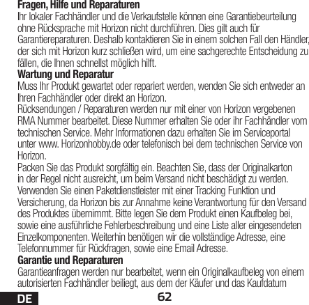 62DEFragen, Hilfe und ReparaturenIhr lokaler Fachhändler und die Verkaufstelle können eine Garantiebeurteilung ohne Rücksprache mit Horizon nicht durchführen. Dies gilt auch für Garantiereparaturen. Deshalb kontaktieren Sie in einem solchen Fall den Händler, der sich mit Horizon kurz schließen wird, um eine sachgerechte Entscheidung zu fällen, die Ihnen schnellst möglich hilft.Wartung und ReparaturMuss Ihr Produkt gewartet oder repariert werden, wenden Sie sich entweder an Ihren Fachhändler oder direkt an Horizon.Rücksendungen / Reparaturen werden nur mit einer von Horizon vergebenen RMA Nummer bearbeitet. Diese Nummer erhalten Sie oder ihr Fachhändler vom technischen Service. Mehr Informationen dazu erhalten Sie im Serviceportal unter www. Horizonhobby.de oder telefonisch bei dem technischen Service von Horizon.Packen Sie das Produkt sorgfältig ein. Beachten Sie, dass der Originalkarton in der Regel nicht ausreicht, um beim Versand nicht beschädigt zu werden. Verwenden Sie einen Paketdienstleister mit einer Tracking Funktion und Versicherung, da Horizon bis zur Annahme keine Verantwortung für den Versand des Produktes übernimmt. Bitte legen Sie dem Produkt einen Kaufbeleg bei, sowie eine ausführliche Fehlerbeschreibung und eine Liste aller eingesendeten Einzelkomponenten. Weiterhin benötigen wir die vollständige Adresse, eine Telefonnummer für Rückfragen, sowie eine Email Adresse.Garantie und ReparaturenGarantieanfragen werden nur bearbeitet, wenn ein Originalkaufbeleg von einem autorisierten Fachhändler beiliegt, aus dem der Käufer und das Kaufdatum 