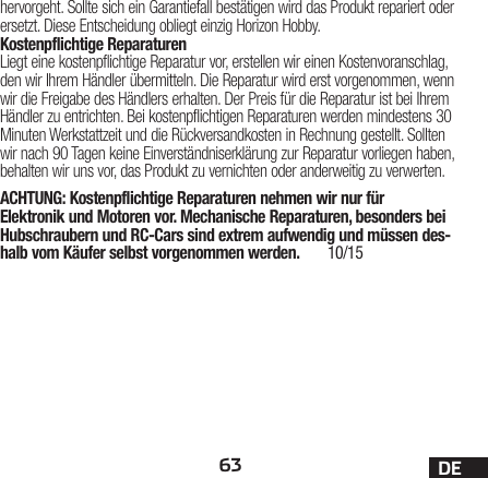 63 DEhervorgeht. Sollte sich ein Garantiefall bestätigen wird das Produkt repariert oder ersetzt. Diese Entscheidung obliegt einzig Horizon Hobby.Kostenpflichtige ReparaturenLiegt eine kostenpflichtige Reparatur vor, erstellen wir einen Kostenvoranschlag, den wir Ihrem Händler übermitteln. Die Reparatur wird erst vorgenommen, wenn wir die Freigabe des Händlers erhalten. Der Preis für die Reparatur ist bei Ihrem Händler zu entrichten. Bei kostenpflichtigen Reparaturen werden mindestens 30 Minuten Werkstattzeit und die Rückversandkosten in Rechnung gestellt. Sollten wir nach 90 Tagen keine Einverständniserklärung zur Reparatur vorliegen haben, behalten wir uns vor, das Produkt zu vernichten oder anderweitig zu verwerten.ACHTUNG: Kostenpflichtige Reparaturen nehmen wir nur für Elektronik und Motoren vor. Mechanische Reparaturen, besonders bei Hubschraubern und RC-Cars sind extrem aufwendig und müssen des-halb vom Käufer selbst vorgenommen werden.  10/15 