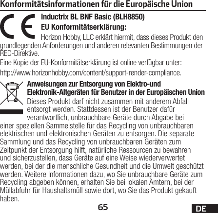 65 DEAnweisungen zur Entsorgung von Elektro-und Elektronik-Altgeräten für Benutzer in der Europäischen UnionDieses Produkt darf nicht zusammen mit anderem Abfall entsorgt werden. Stattdessen ist der Benutzer dafür verantwortlich, unbrauchbare Geräte durch Abgabe bei einer speziellen Sammelstelle für das Recycling von unbrauchbaren elektrischen und elektronischen Geräten zu entsorgen. Die separate Sammlung und das Recycling von unbrauchbaren Geräten zum Zeitpunkt der Entsorgung hilft, natürliche Ressourcen zu bewahren und sicherzustellen, dass Geräte auf eine Weise wiederverwertet werden, bei der die menschliche Gesundheit und die Umwelt geschützt werden. Weitere Informationen dazu, wo Sie unbrauchbare Geräte zum Recycling abgeben können, erhalten Sie bei lokalen Ämtern, bei der Müllabfuhr für Haushaltsmüll sowie dort, wo Siedas Produkt gekauft haben.Inductrix BL BNF Basic (BLH8850)EU Konformitätserklärung:Horizon Hobby, LLC erklärt hiermit, dass dieses Produkt den grundlegenden Anforderungen und anderen relevanten Bestimmungen der RED-Direktive.Eine Kopie der EU-Konformitätserklärung ist online verfügbar unter:http://www.horizonhobby.com/content/support-render-compliance.Konformitätsinformationen für die Europäische Union