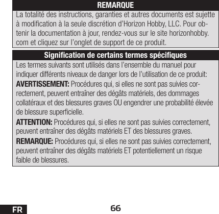 66FRLes termes suivants sont utilisés dans l’ensemble du manuel pour indiquer différents niveaux de danger lors de l’utilisation de ce produit:AVERTISSEMENT: Procédures qui, si elles ne sont pas suivies cor-rectement, peuvent entraîner des dégâts matériels, des dommages collatéraux et des blessures graves OU engendrer une probabilité élevée de blessure supercielle.ATTENTION: Procédures qui, si elles ne sont pas suivies correctement, peuvent entraîner des dégâts matériels ET des blessures graves.REMARQUE: Procédures qui, si elles ne sont pas suivies correctement, peuvent entraîner des dégâts matériels ET potentiellement un risque faible de blessures.REMARQUELa totalité des instructions, garanties et autres documents est sujette à modication à la seule discrétion d’Horizon Hobby, LLC. Pour ob-tenir la documentation à jour, rendez-vous sur le site horizonhobby.com et cliquez sur l’onglet de support de ce produit.Signiﬁcation de certains termes spéciﬁques