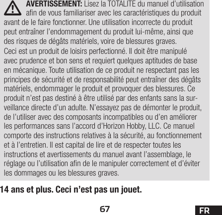 67 FRAVERTISSEMENT: Lisez la TOTALITE du manuel d’utilisation an de vous familiariser avec les caractéristiques du produit avant de le faire fonctionner. Une utilisation incorrecte du produit peut entraîner l’endommagement du produit lui-même, ainsi que des risques de dégâts matériels, voire de blessures graves. Ceci est un produit de loisirs perfectionné. Il doit être manipulé avec prudence et bon sens et requiert quelques aptitudes de base en mécanique. Toute utilisation de ce produit ne respectant pas les principes de sécurité et de responsabilité peut entraîner des dégâts matériels, endommager le produit et provoquer des blessures. Ce produit n’est pas destiné à être utilisé par des enfants sans la sur-veillance directe d’un adulte. N’essayez pas de démonter le produit, de l’utiliser avec des composants incompatibles ou d’en améliorer les performances sans l’accord d’Horizon Hobby, LLC. Ce manuel comporte des instructions relatives à la sécurité, au fonctionnement et à l’entretien. Il est capital de lire et de respecter toutes les instructions et avertissements du manuel avant l’assemblage, le réglage ou l’utilisation an de le manipuler correctement et d’éviter les dommages ou les blessures graves.14 ans et plus. Ceci n’est pas un jouet.